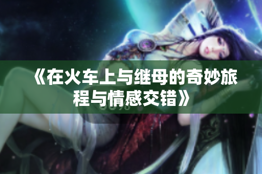 《在火车上与继母的奇妙旅程与情感交错》