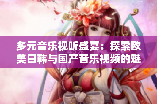多元音乐视听盛宴：探索欧美日韩与国产音乐视频的魅力
