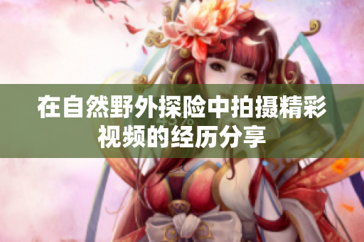 在自然野外探险中拍摄精彩视频的经历分享