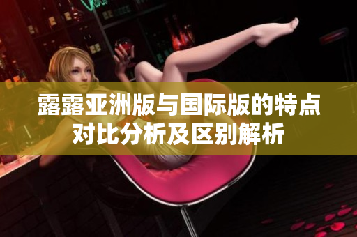 露露亚洲版与国际版的特点对比分析及区别解析