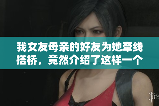 我女友母亲的好友为她牵线搭桥，竟然介绍了这样一个对象
