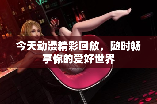 今天动漫精彩回放，随时畅享你的爱好世界