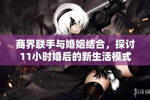 商界联手与婚姻结合，探讨11小时婚后的新生活模式