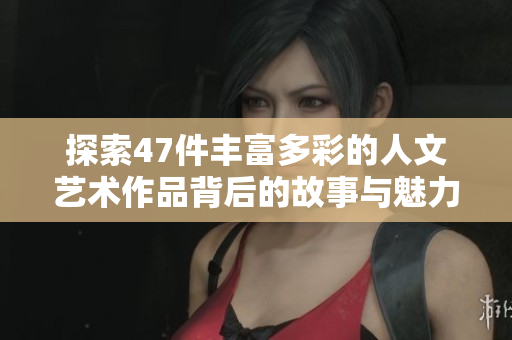 探索47件丰富多彩的人文艺术作品背后的故事与魅力