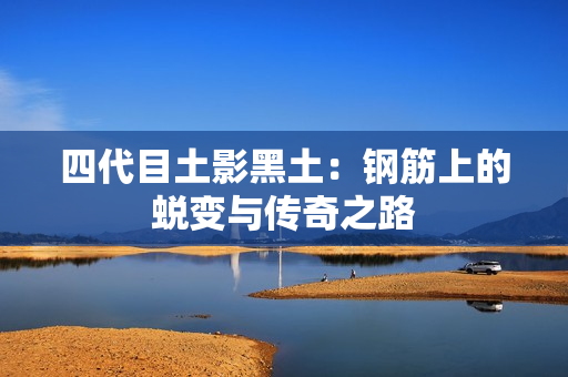 四代目土影黑土：钢筋上的蜕变与传奇之路