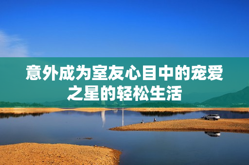 意外成为室友心目中的宠爱之星的轻松生活