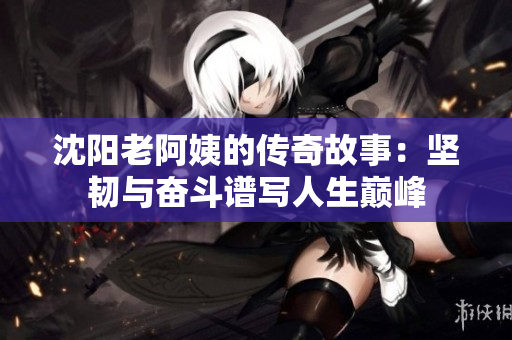 沈阳老阿姨的传奇故事：坚韧与奋斗谱写人生巅峰