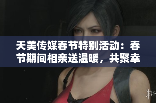 天美传媒春节特别活动：春节期间相亲送温暖，共聚幸福时光