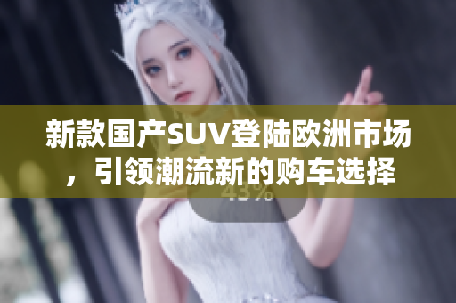 新款国产SUV登陆欧洲市场，引领潮流新的购车选择