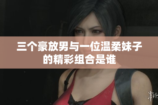 三个豪放男与一位温柔妹子的精彩组合是谁