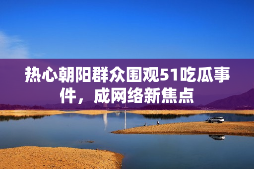 热心朝阳群众围观51吃瓜事件，成网络新焦点