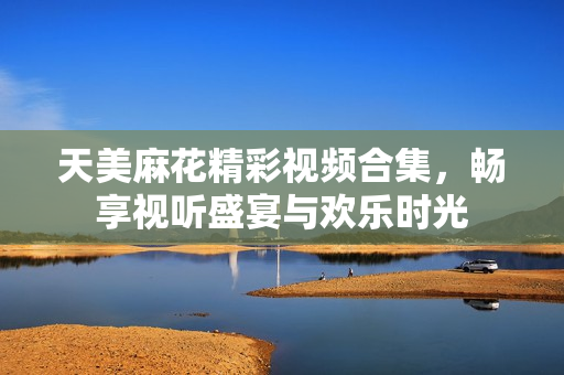 天美麻花精彩视频合集，畅享视听盛宴与欢乐时光