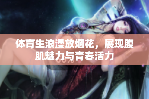 体育生浪漫放烟花，展现腹肌魅力与青春活力