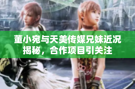 董小宛与天美传媒兄妹近况揭秘，合作项目引关注