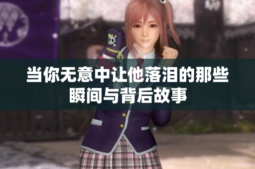 当你无意中让他落泪的那些瞬间与背后故事