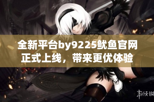 全新平台by9225鱿鱼官网正式上线，带来更优体验