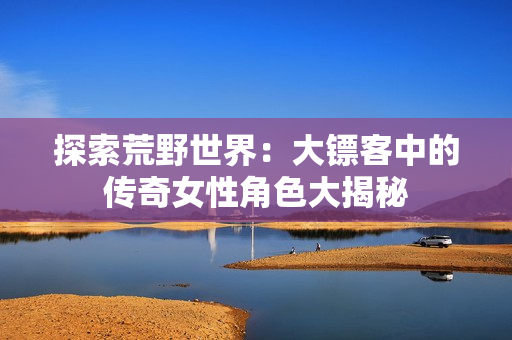 探索荒野世界：大镖客中的传奇女性角色大揭秘