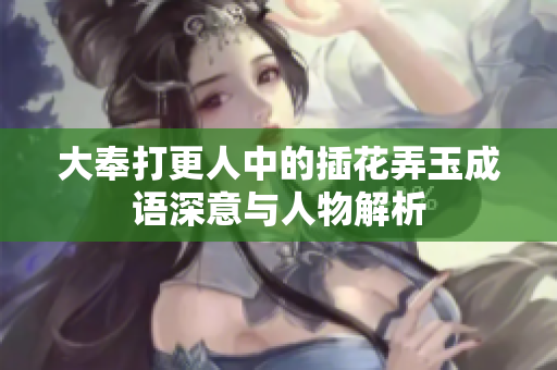 大奉打更人中的插花弄玉成语深意与人物解析