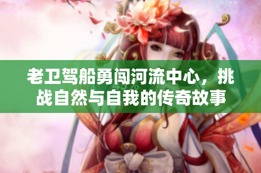 老卫驾船勇闯河流中心，挑战自然与自我的传奇故事