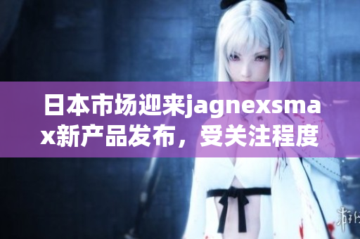 日本市场迎来jagnexsmax新产品发布，受关注程度激增