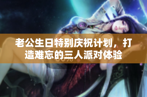 老公生日特别庆祝计划，打造难忘的三人派对体验