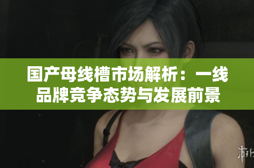 国产母线槽市场解析：一线品牌竞争态势与发展前景