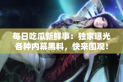 每日吃瓜新鲜事：独家曝光各种内幕黑料，快来围观！