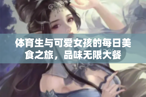 体育生与可爱女孩的每日美食之旅，品味无限大餐