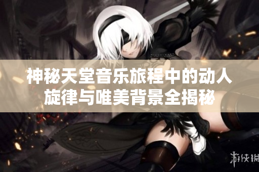 神秘天堂音乐旅程中的动人旋律与唯美背景全揭秘