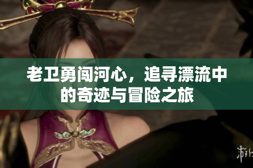 老卫勇闯河心，追寻漂流中的奇迹与冒险之旅