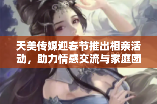 天美传媒迎春节推出相亲活动，助力情感交流与家庭团圆