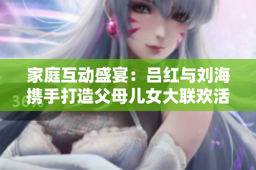 家庭互动盛宴：吕红与刘海携手打造父母儿女大联欢活动