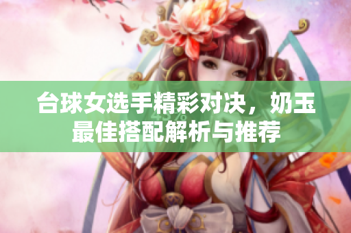 台球女选手精彩对决，奶玉最佳搭配解析与推荐