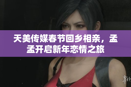 天美传媒春节回乡相亲，孟孟开启新年恋情之旅