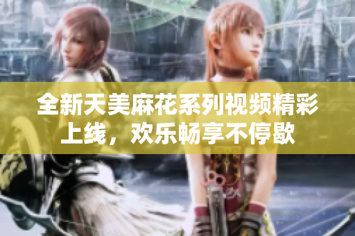 全新天美麻花系列视频精彩上线，欢乐畅享不停歇