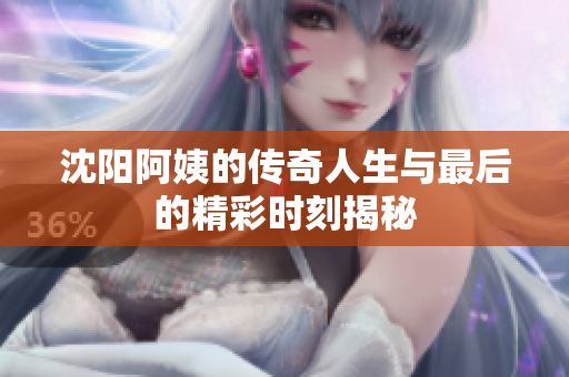 沈阳阿姨的传奇人生与最后的精彩时刻揭秘