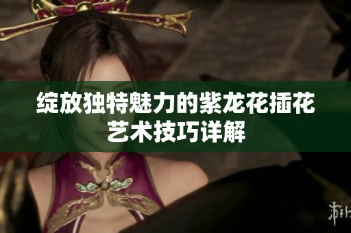绽放独特魅力的紫龙花插花艺术技巧详解