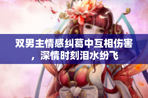 双男主情感纠葛中互相伤害，深情时刻泪水纷飞