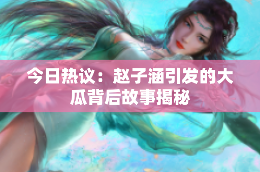 今日热议：赵子涵引发的大瓜背后故事揭秘