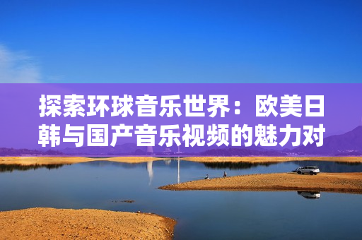 探索环球音乐世界：欧美日韩与国产音乐视频的魅力对比