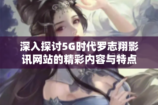 深入探讨5G时代罗志翔影讯网站的精彩内容与特点
