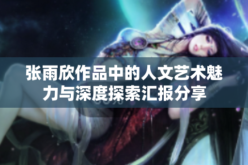 张雨欣作品中的人文艺术魅力与深度探索汇报分享