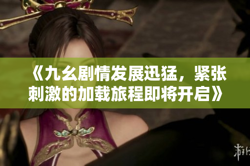 《九幺剧情发展迅猛，紧张刺激的加载旅程即将开启》