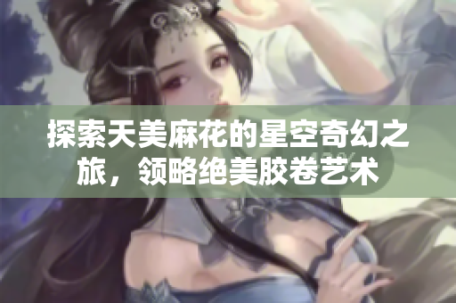 探索天美麻花的星空奇幻之旅，领略绝美胶卷艺术