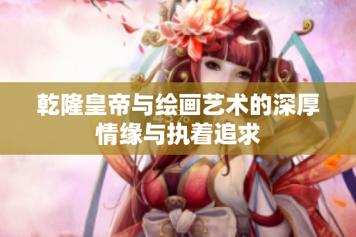 乾隆皇帝与绘画艺术的深厚情缘与执着追求