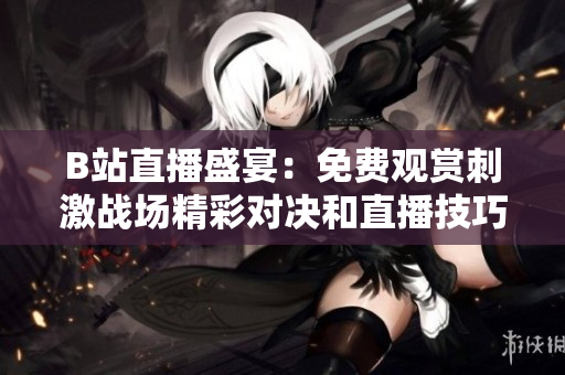 B站直播盛宴：免费观赏刺激战场精彩对决和直播技巧培养