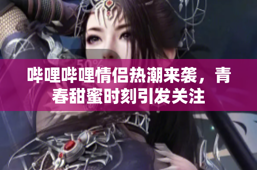 哔哩哔哩情侣热潮来袭，青春甜蜜时刻引发关注