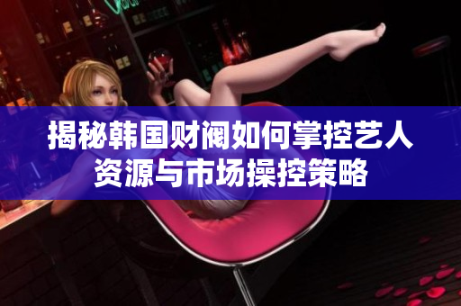 揭秘韩国财阀如何掌控艺人资源与市场操控策略