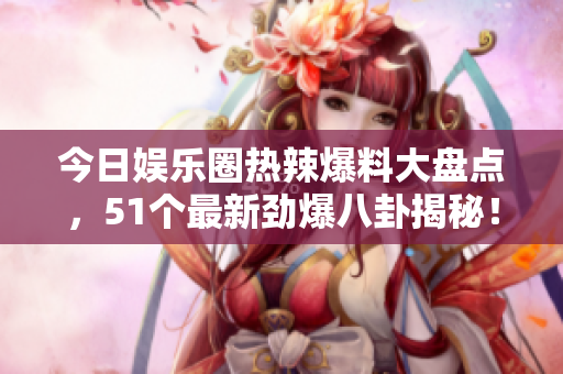 今日娱乐圈热辣爆料大盘点，51个最新劲爆八卦揭秘！