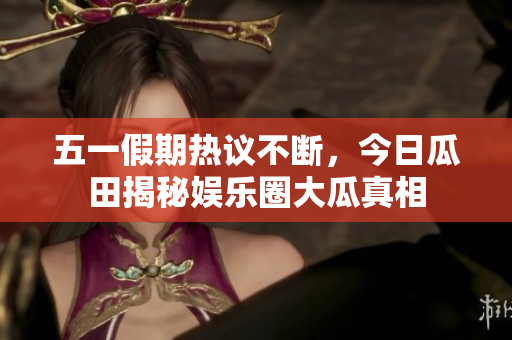 五一假期热议不断，今日瓜田揭秘娱乐圈大瓜真相